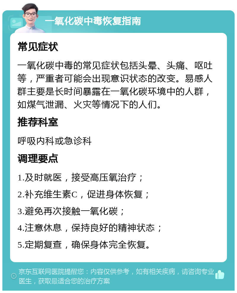 一氧化碳中毒恢复指南 常见症状 一氧化碳中毒的常见症状包括头晕、头痛、呕吐等，严重者可能会出现意识状态的改变。易感人群主要是长时间暴露在一氧化碳环境中的人群，如煤气泄漏、火灾等情况下的人们。 推荐科室 呼吸内科或急诊科 调理要点 1.及时就医，接受高压氧治疗； 2.补充维生素C，促进身体恢复； 3.避免再次接触一氧化碳； 4.注意休息，保持良好的精神状态； 5.定期复查，确保身体完全恢复。