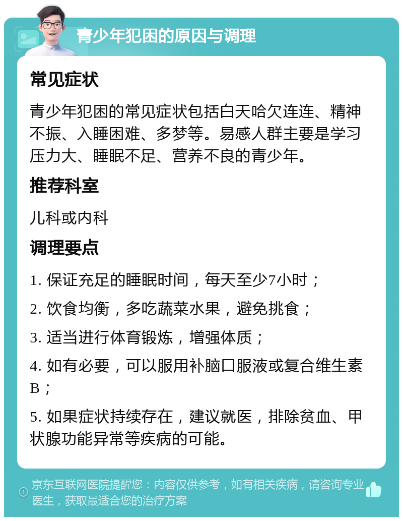 青少年犯困的原因与调理 常见症状 青少年犯困的常见症状包括白天哈欠连连、精神不振、入睡困难、多梦等。易感人群主要是学习压力大、睡眠不足、营养不良的青少年。 推荐科室 儿科或内科 调理要点 1. 保证充足的睡眠时间，每天至少7小时； 2. 饮食均衡，多吃蔬菜水果，避免挑食； 3. 适当进行体育锻炼，增强体质； 4. 如有必要，可以服用补脑口服液或复合维生素B； 5. 如果症状持续存在，建议就医，排除贫血、甲状腺功能异常等疾病的可能。