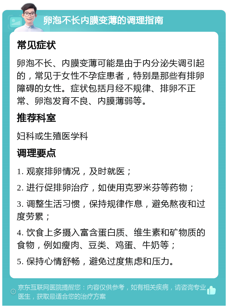 卵泡不长内膜变薄的调理指南 常见症状 卵泡不长、内膜变薄可能是由于内分泌失调引起的，常见于女性不孕症患者，特别是那些有排卵障碍的女性。症状包括月经不规律、排卵不正常、卵泡发育不良、内膜薄弱等。 推荐科室 妇科或生殖医学科 调理要点 1. 观察排卵情况，及时就医； 2. 进行促排卵治疗，如使用克罗米芬等药物； 3. 调整生活习惯，保持规律作息，避免熬夜和过度劳累； 4. 饮食上多摄入富含蛋白质、维生素和矿物质的食物，例如瘦肉、豆类、鸡蛋、牛奶等； 5. 保持心情舒畅，避免过度焦虑和压力。