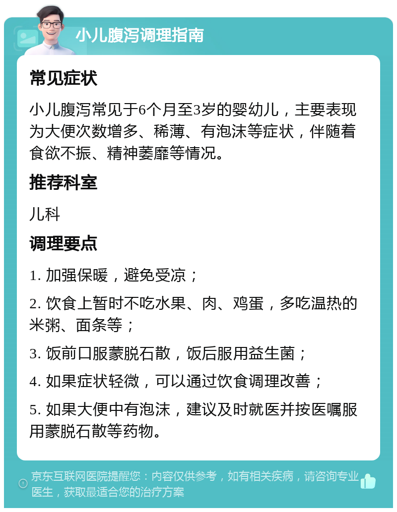 小儿腹泻调理指南 常见症状 小儿腹泻常见于6个月至3岁的婴幼儿，主要表现为大便次数增多、稀薄、有泡沫等症状，伴随着食欲不振、精神萎靡等情况。 推荐科室 儿科 调理要点 1. 加强保暖，避免受凉； 2. 饮食上暂时不吃水果、肉、鸡蛋，多吃温热的米粥、面条等； 3. 饭前口服蒙脱石散，饭后服用益生菌； 4. 如果症状轻微，可以通过饮食调理改善； 5. 如果大便中有泡沫，建议及时就医并按医嘱服用蒙脱石散等药物。