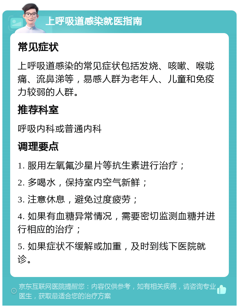 上呼吸道感染就医指南 常见症状 上呼吸道感染的常见症状包括发烧、咳嗽、喉咙痛、流鼻涕等，易感人群为老年人、儿童和免疫力较弱的人群。 推荐科室 呼吸内科或普通内科 调理要点 1. 服用左氧氟沙星片等抗生素进行治疗； 2. 多喝水，保持室内空气新鲜； 3. 注意休息，避免过度疲劳； 4. 如果有血糖异常情况，需要密切监测血糖并进行相应的治疗； 5. 如果症状不缓解或加重，及时到线下医院就诊。