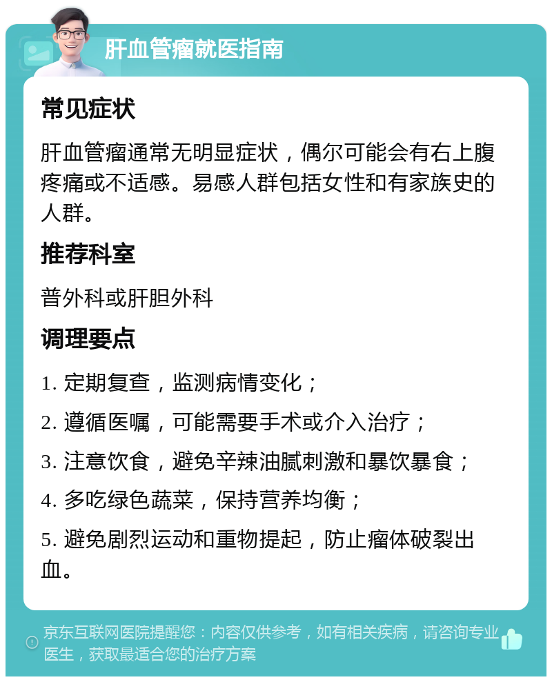 肝血管瘤就医指南 常见症状 肝血管瘤通常无明显症状，偶尔可能会有右上腹疼痛或不适感。易感人群包括女性和有家族史的人群。 推荐科室 普外科或肝胆外科 调理要点 1. 定期复查，监测病情变化； 2. 遵循医嘱，可能需要手术或介入治疗； 3. 注意饮食，避免辛辣油腻刺激和暴饮暴食； 4. 多吃绿色蔬菜，保持营养均衡； 5. 避免剧烈运动和重物提起，防止瘤体破裂出血。