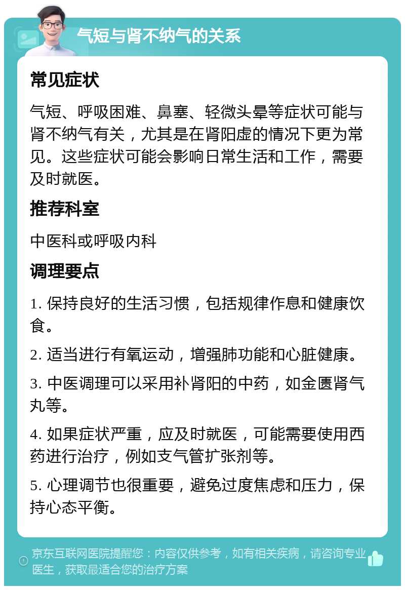 气短与肾不纳气的关系 常见症状 气短、呼吸困难、鼻塞、轻微头晕等症状可能与肾不纳气有关，尤其是在肾阳虚的情况下更为常见。这些症状可能会影响日常生活和工作，需要及时就医。 推荐科室 中医科或呼吸内科 调理要点 1. 保持良好的生活习惯，包括规律作息和健康饮食。 2. 适当进行有氧运动，增强肺功能和心脏健康。 3. 中医调理可以采用补肾阳的中药，如金匮肾气丸等。 4. 如果症状严重，应及时就医，可能需要使用西药进行治疗，例如支气管扩张剂等。 5. 心理调节也很重要，避免过度焦虑和压力，保持心态平衡。