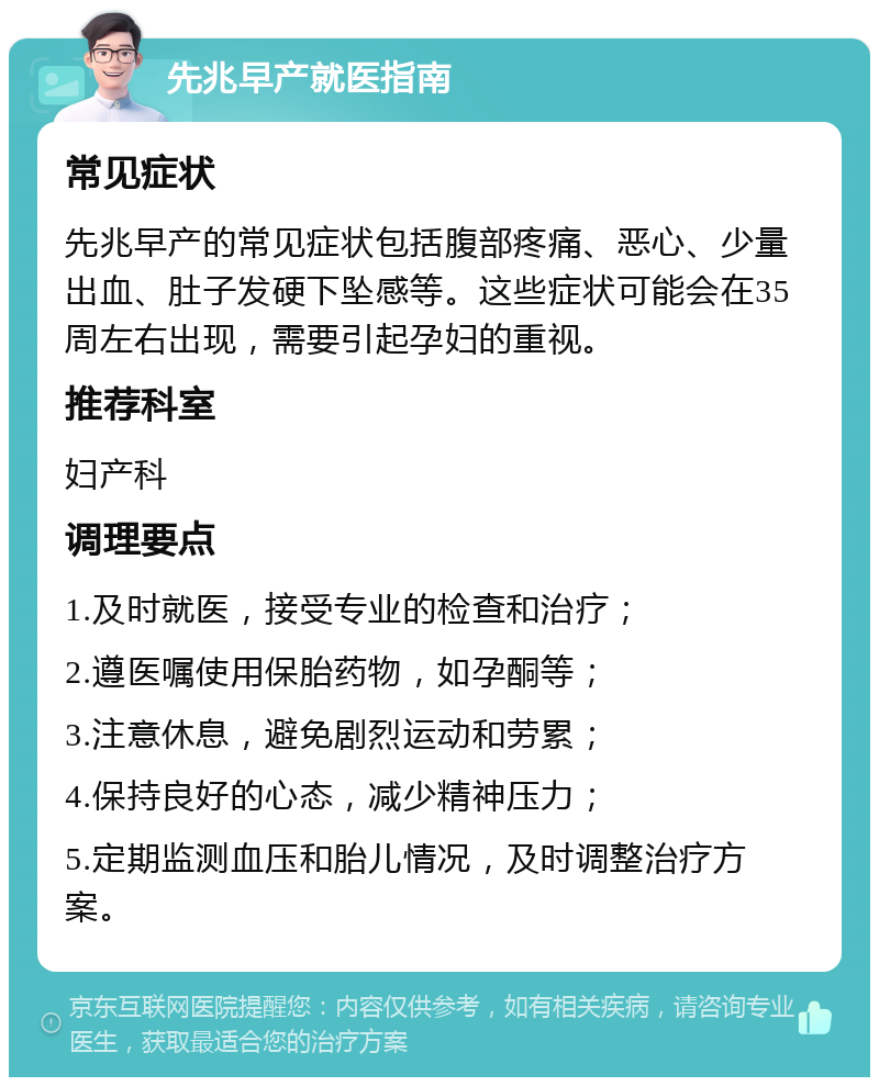 先兆早产就医指南 常见症状 先兆早产的常见症状包括腹部疼痛、恶心、少量出血、肚子发硬下坠感等。这些症状可能会在35周左右出现，需要引起孕妇的重视。 推荐科室 妇产科 调理要点 1.及时就医，接受专业的检查和治疗； 2.遵医嘱使用保胎药物，如孕酮等； 3.注意休息，避免剧烈运动和劳累； 4.保持良好的心态，减少精神压力； 5.定期监测血压和胎儿情况，及时调整治疗方案。