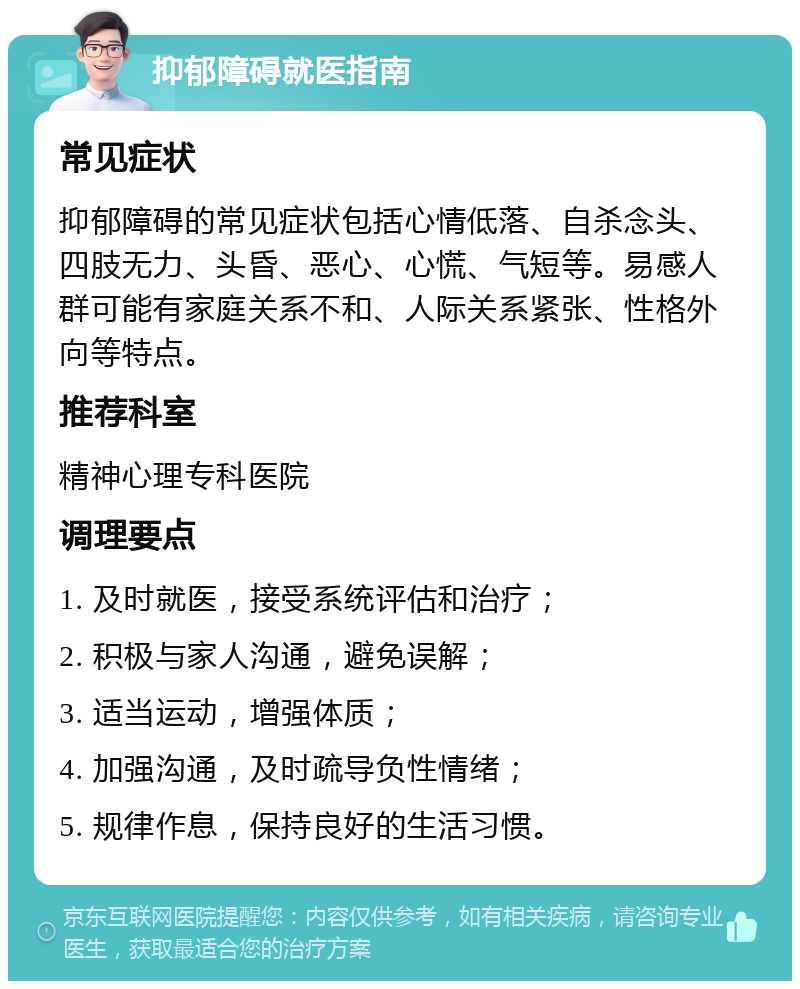 抑郁障碍就医指南 常见症状 抑郁障碍的常见症状包括心情低落、自杀念头、四肢无力、头昏、恶心、心慌、气短等。易感人群可能有家庭关系不和、人际关系紧张、性格外向等特点。 推荐科室 精神心理专科医院 调理要点 1. 及时就医，接受系统评估和治疗； 2. 积极与家人沟通，避免误解； 3. 适当运动，增强体质； 4. 加强沟通，及时疏导负性情绪； 5. 规律作息，保持良好的生活习惯。