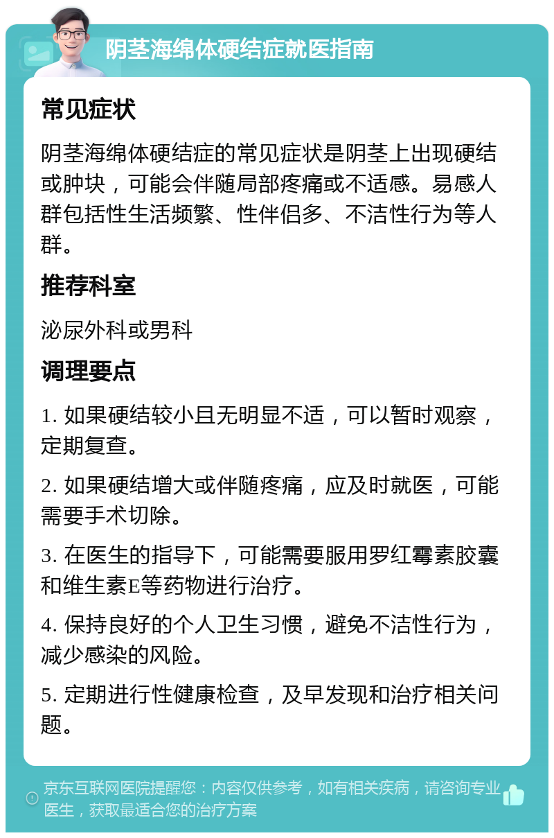 阴茎海绵体硬结症就医指南 常见症状 阴茎海绵体硬结症的常见症状是阴茎上出现硬结或肿块，可能会伴随局部疼痛或不适感。易感人群包括性生活频繁、性伴侣多、不洁性行为等人群。 推荐科室 泌尿外科或男科 调理要点 1. 如果硬结较小且无明显不适，可以暂时观察，定期复查。 2. 如果硬结增大或伴随疼痛，应及时就医，可能需要手术切除。 3. 在医生的指导下，可能需要服用罗红霉素胶囊和维生素E等药物进行治疗。 4. 保持良好的个人卫生习惯，避免不洁性行为，减少感染的风险。 5. 定期进行性健康检查，及早发现和治疗相关问题。