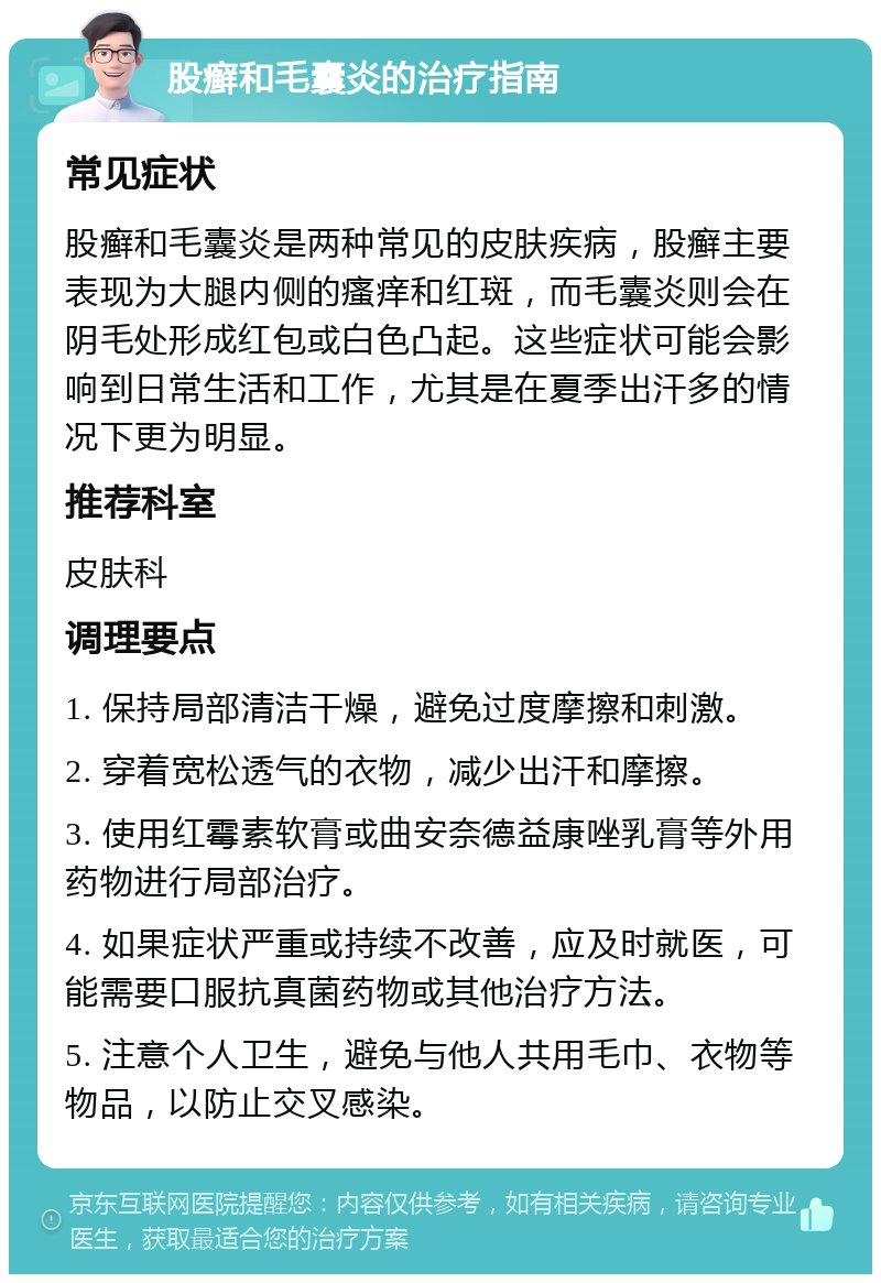 股癣和毛囊炎的治疗指南 常见症状 股癣和毛囊炎是两种常见的皮肤疾病，股癣主要表现为大腿内侧的瘙痒和红斑，而毛囊炎则会在阴毛处形成红包或白色凸起。这些症状可能会影响到日常生活和工作，尤其是在夏季出汗多的情况下更为明显。 推荐科室 皮肤科 调理要点 1. 保持局部清洁干燥，避免过度摩擦和刺激。 2. 穿着宽松透气的衣物，减少出汗和摩擦。 3. 使用红霉素软膏或曲安奈德益康唑乳膏等外用药物进行局部治疗。 4. 如果症状严重或持续不改善，应及时就医，可能需要口服抗真菌药物或其他治疗方法。 5. 注意个人卫生，避免与他人共用毛巾、衣物等物品，以防止交叉感染。