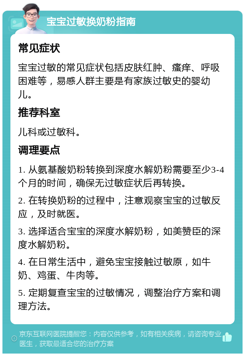 宝宝过敏换奶粉指南 常见症状 宝宝过敏的常见症状包括皮肤红肿、瘙痒、呼吸困难等，易感人群主要是有家族过敏史的婴幼儿。 推荐科室 儿科或过敏科。 调理要点 1. 从氨基酸奶粉转换到深度水解奶粉需要至少3-4个月的时间，确保无过敏症状后再转换。 2. 在转换奶粉的过程中，注意观察宝宝的过敏反应，及时就医。 3. 选择适合宝宝的深度水解奶粉，如美赞臣的深度水解奶粉。 4. 在日常生活中，避免宝宝接触过敏原，如牛奶、鸡蛋、牛肉等。 5. 定期复查宝宝的过敏情况，调整治疗方案和调理方法。