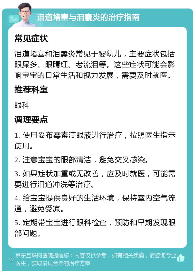 泪道堵塞与泪囊炎的治疗指南 常见症状 泪道堵塞和泪囊炎常见于婴幼儿，主要症状包括眼屎多、眼睛红、老流泪等。这些症状可能会影响宝宝的日常生活和视力发展，需要及时就医。 推荐科室 眼科 调理要点 1. 使用妥布霉素滴眼液进行治疗，按照医生指示使用。 2. 注意宝宝的眼部清洁，避免交叉感染。 3. 如果症状加重或无改善，应及时就医，可能需要进行泪道冲洗等治疗。 4. 给宝宝提供良好的生活环境，保持室内空气流通，避免受凉。 5. 定期带宝宝进行眼科检查，预防和早期发现眼部问题。