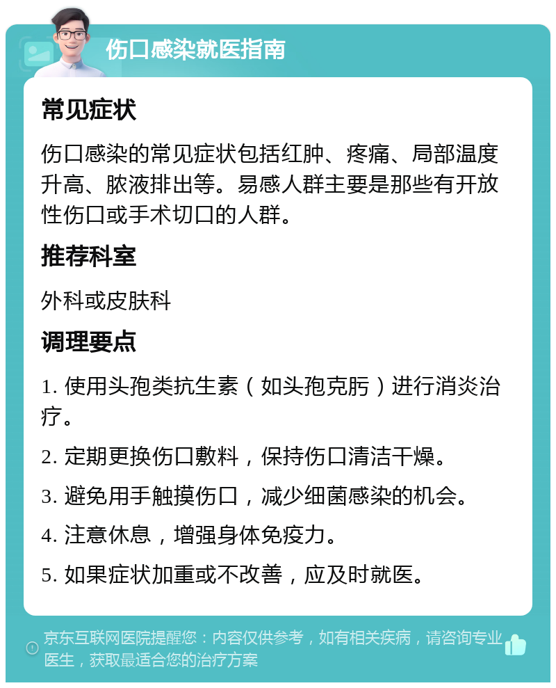 伤口感染就医指南 常见症状 伤口感染的常见症状包括红肿、疼痛、局部温度升高、脓液排出等。易感人群主要是那些有开放性伤口或手术切口的人群。 推荐科室 外科或皮肤科 调理要点 1. 使用头孢类抗生素（如头孢克肟）进行消炎治疗。 2. 定期更换伤口敷料，保持伤口清洁干燥。 3. 避免用手触摸伤口，减少细菌感染的机会。 4. 注意休息，增强身体免疫力。 5. 如果症状加重或不改善，应及时就医。