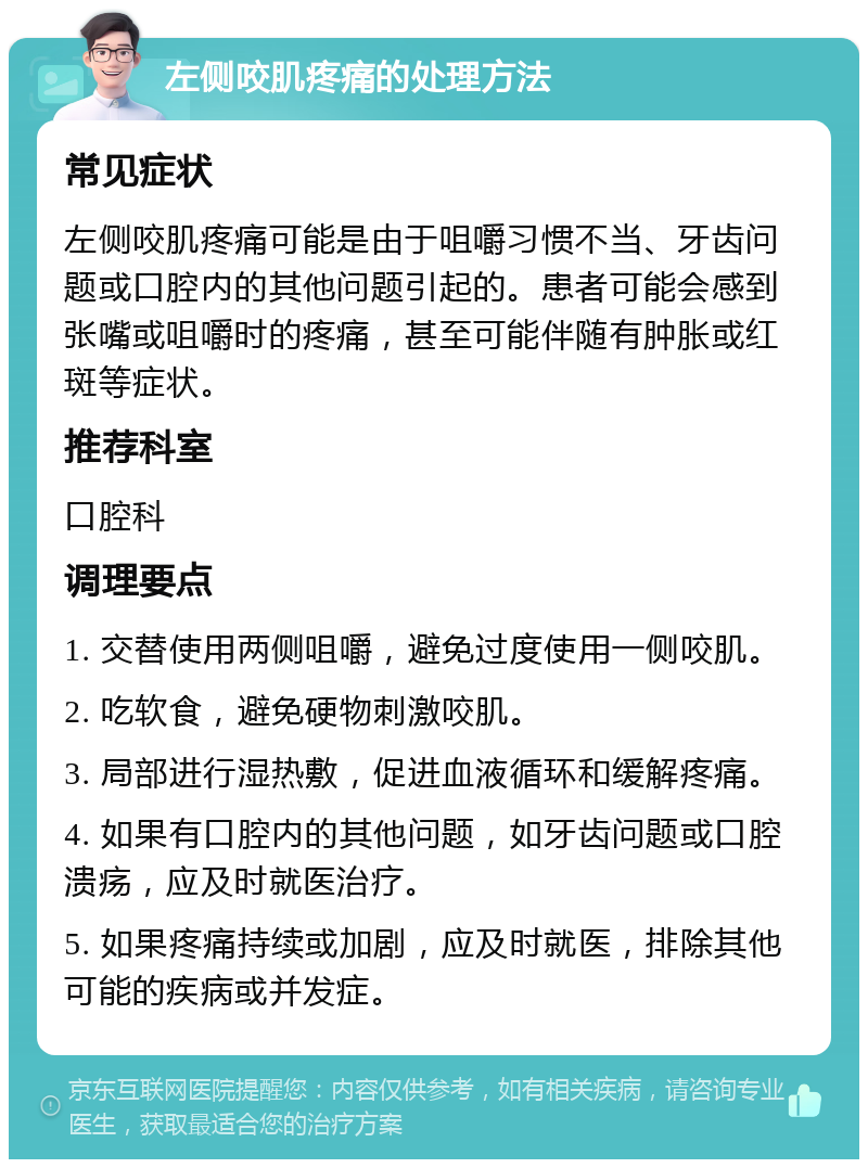 左侧咬肌疼痛的处理方法 常见症状 左侧咬肌疼痛可能是由于咀嚼习惯不当、牙齿问题或口腔内的其他问题引起的。患者可能会感到张嘴或咀嚼时的疼痛，甚至可能伴随有肿胀或红斑等症状。 推荐科室 口腔科 调理要点 1. 交替使用两侧咀嚼，避免过度使用一侧咬肌。 2. 吃软食，避免硬物刺激咬肌。 3. 局部进行湿热敷，促进血液循环和缓解疼痛。 4. 如果有口腔内的其他问题，如牙齿问题或口腔溃疡，应及时就医治疗。 5. 如果疼痛持续或加剧，应及时就医，排除其他可能的疾病或并发症。