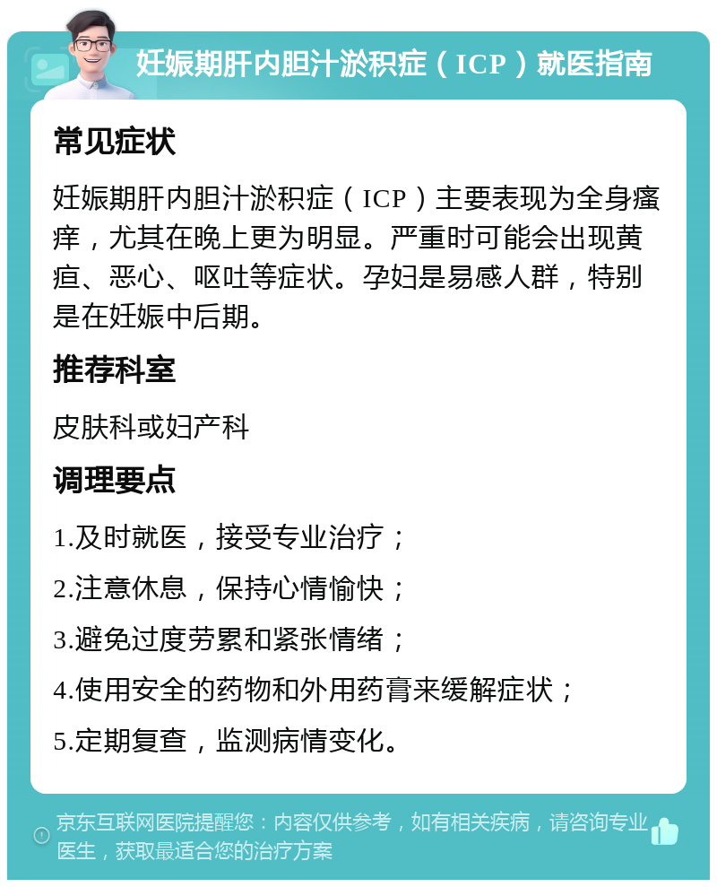 妊娠期肝内胆汁淤积症（ICP）就医指南 常见症状 妊娠期肝内胆汁淤积症（ICP）主要表现为全身瘙痒，尤其在晚上更为明显。严重时可能会出现黄疸、恶心、呕吐等症状。孕妇是易感人群，特别是在妊娠中后期。 推荐科室 皮肤科或妇产科 调理要点 1.及时就医，接受专业治疗； 2.注意休息，保持心情愉快； 3.避免过度劳累和紧张情绪； 4.使用安全的药物和外用药膏来缓解症状； 5.定期复查，监测病情变化。