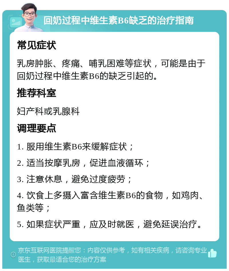 回奶过程中维生素B6缺乏的治疗指南 常见症状 乳房肿胀、疼痛、哺乳困难等症状，可能是由于回奶过程中维生素B6的缺乏引起的。 推荐科室 妇产科或乳腺科 调理要点 1. 服用维生素B6来缓解症状； 2. 适当按摩乳房，促进血液循环； 3. 注意休息，避免过度疲劳； 4. 饮食上多摄入富含维生素B6的食物，如鸡肉、鱼类等； 5. 如果症状严重，应及时就医，避免延误治疗。