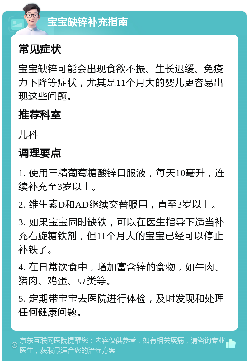 宝宝缺锌补充指南 常见症状 宝宝缺锌可能会出现食欲不振、生长迟缓、免疫力下降等症状，尤其是11个月大的婴儿更容易出现这些问题。 推荐科室 儿科 调理要点 1. 使用三精葡萄糖酸锌口服液，每天10毫升，连续补充至3岁以上。 2. 维生素D和AD继续交替服用，直至3岁以上。 3. 如果宝宝同时缺铁，可以在医生指导下适当补充右旋糖铁剂，但11个月大的宝宝已经可以停止补铁了。 4. 在日常饮食中，增加富含锌的食物，如牛肉、猪肉、鸡蛋、豆类等。 5. 定期带宝宝去医院进行体检，及时发现和处理任何健康问题。