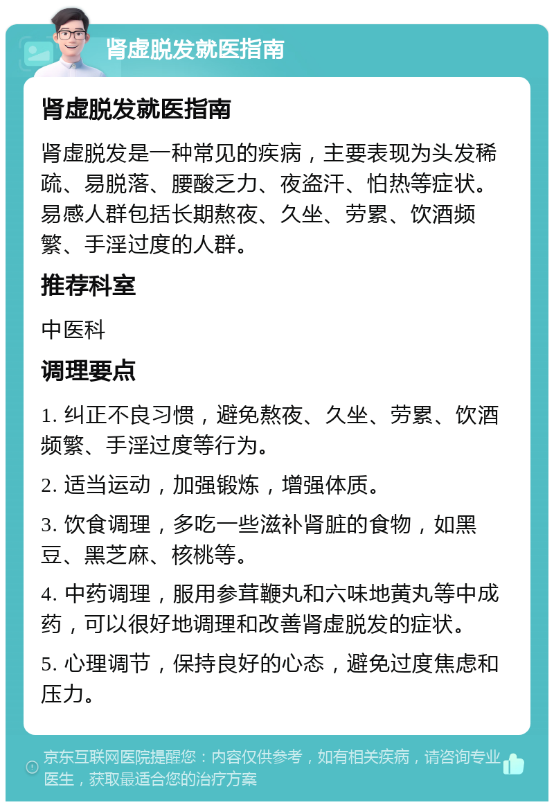 肾虚脱发就医指南 肾虚脱发就医指南 肾虚脱发是一种常见的疾病，主要表现为头发稀疏、易脱落、腰酸乏力、夜盗汗、怕热等症状。易感人群包括长期熬夜、久坐、劳累、饮酒频繁、手淫过度的人群。 推荐科室 中医科 调理要点 1. 纠正不良习惯，避免熬夜、久坐、劳累、饮酒频繁、手淫过度等行为。 2. 适当运动，加强锻炼，增强体质。 3. 饮食调理，多吃一些滋补肾脏的食物，如黑豆、黑芝麻、核桃等。 4. 中药调理，服用参茸鞭丸和六味地黄丸等中成药，可以很好地调理和改善肾虚脱发的症状。 5. 心理调节，保持良好的心态，避免过度焦虑和压力。