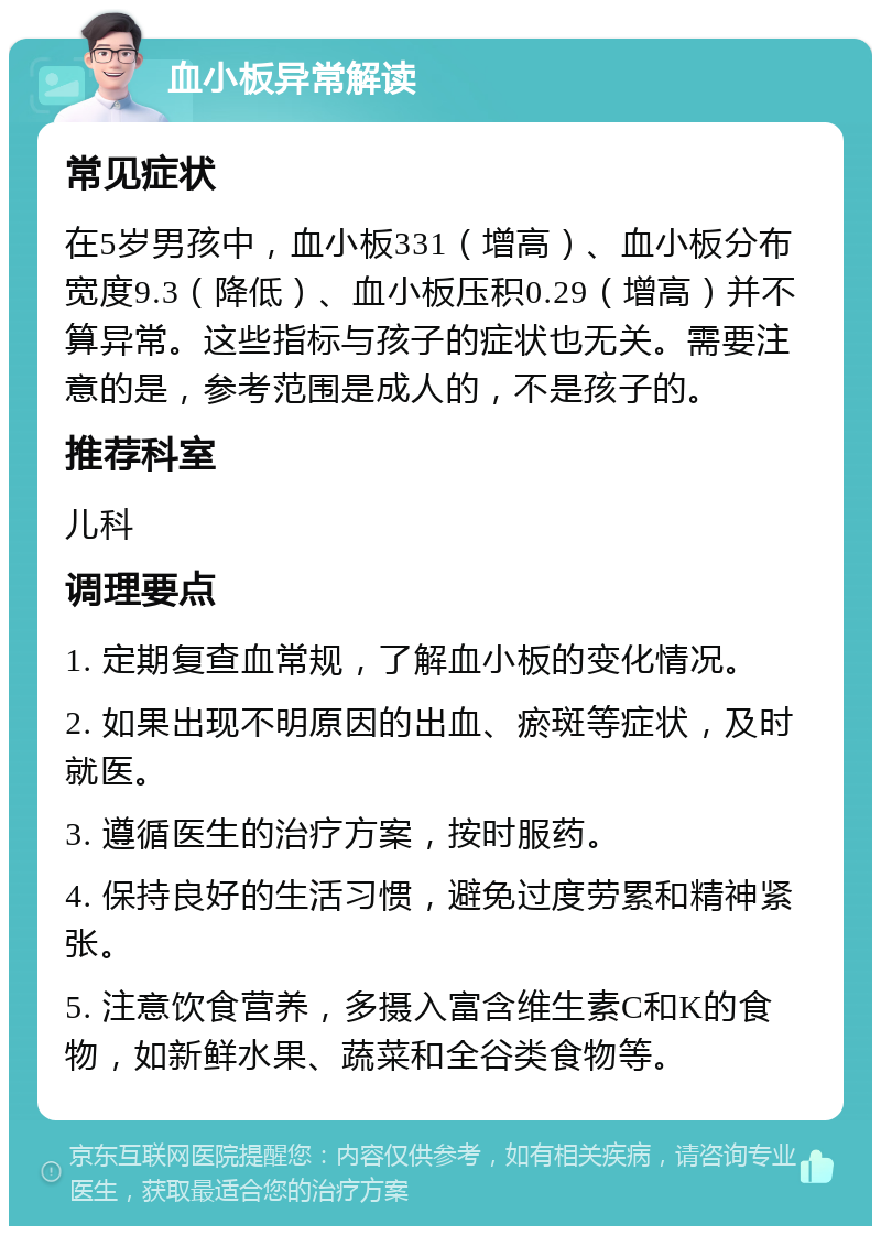 血小板异常解读 常见症状 在5岁男孩中，血小板331（增高）、血小板分布宽度9.3（降低）、血小板压积0.29（增高）并不算异常。这些指标与孩子的症状也无关。需要注意的是，参考范围是成人的，不是孩子的。 推荐科室 儿科 调理要点 1. 定期复查血常规，了解血小板的变化情况。 2. 如果出现不明原因的出血、瘀斑等症状，及时就医。 3. 遵循医生的治疗方案，按时服药。 4. 保持良好的生活习惯，避免过度劳累和精神紧张。 5. 注意饮食营养，多摄入富含维生素C和K的食物，如新鲜水果、蔬菜和全谷类食物等。