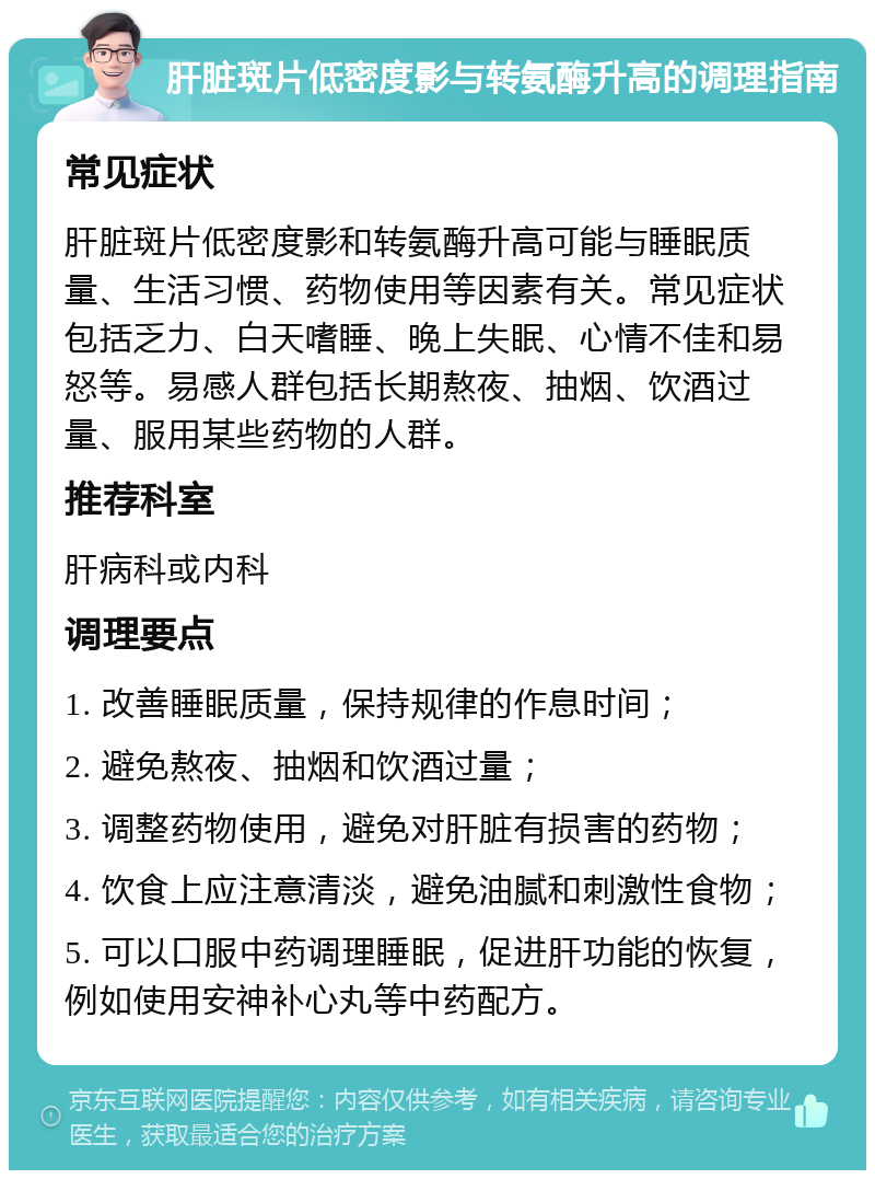 肝脏斑片低密度影与转氨酶升高的调理指南 常见症状 肝脏斑片低密度影和转氨酶升高可能与睡眠质量、生活习惯、药物使用等因素有关。常见症状包括乏力、白天嗜睡、晚上失眠、心情不佳和易怒等。易感人群包括长期熬夜、抽烟、饮酒过量、服用某些药物的人群。 推荐科室 肝病科或内科 调理要点 1. 改善睡眠质量，保持规律的作息时间； 2. 避免熬夜、抽烟和饮酒过量； 3. 调整药物使用，避免对肝脏有损害的药物； 4. 饮食上应注意清淡，避免油腻和刺激性食物； 5. 可以口服中药调理睡眠，促进肝功能的恢复，例如使用安神补心丸等中药配方。