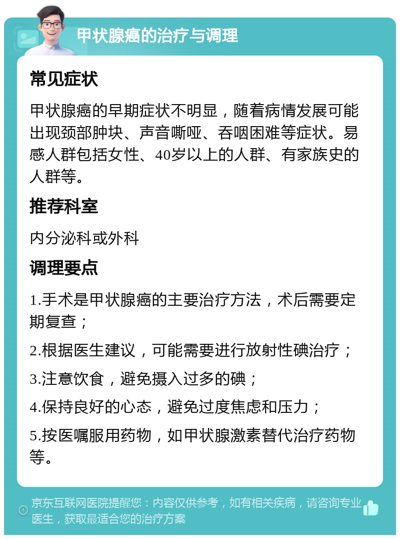 甲状腺癌的治疗与调理 常见症状 甲状腺癌的早期症状不明显，随着病情发展可能出现颈部肿块、声音嘶哑、吞咽困难等症状。易感人群包括女性、40岁以上的人群、有家族史的人群等。 推荐科室 内分泌科或外科 调理要点 1.手术是甲状腺癌的主要治疗方法，术后需要定期复查； 2.根据医生建议，可能需要进行放射性碘治疗； 3.注意饮食，避免摄入过多的碘； 4.保持良好的心态，避免过度焦虑和压力； 5.按医嘱服用药物，如甲状腺激素替代治疗药物等。