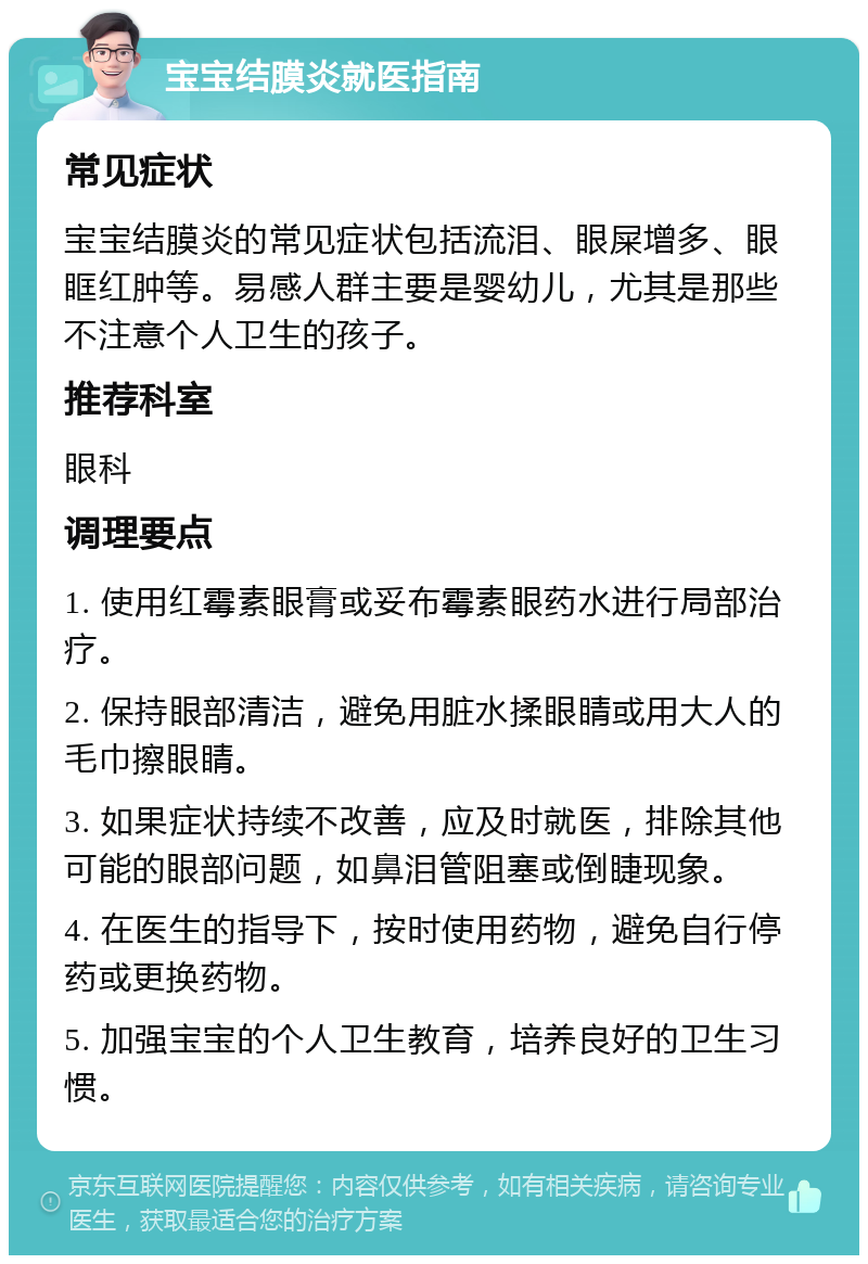 宝宝结膜炎就医指南 常见症状 宝宝结膜炎的常见症状包括流泪、眼屎增多、眼眶红肿等。易感人群主要是婴幼儿，尤其是那些不注意个人卫生的孩子。 推荐科室 眼科 调理要点 1. 使用红霉素眼膏或妥布霉素眼药水进行局部治疗。 2. 保持眼部清洁，避免用脏水揉眼睛或用大人的毛巾擦眼睛。 3. 如果症状持续不改善，应及时就医，排除其他可能的眼部问题，如鼻泪管阻塞或倒睫现象。 4. 在医生的指导下，按时使用药物，避免自行停药或更换药物。 5. 加强宝宝的个人卫生教育，培养良好的卫生习惯。