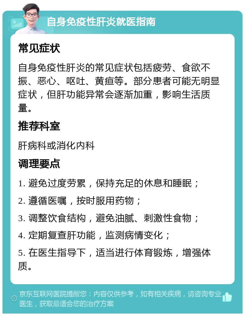 自身免疫性肝炎就医指南 常见症状 自身免疫性肝炎的常见症状包括疲劳、食欲不振、恶心、呕吐、黄疸等。部分患者可能无明显症状，但肝功能异常会逐渐加重，影响生活质量。 推荐科室 肝病科或消化内科 调理要点 1. 避免过度劳累，保持充足的休息和睡眠； 2. 遵循医嘱，按时服用药物； 3. 调整饮食结构，避免油腻、刺激性食物； 4. 定期复查肝功能，监测病情变化； 5. 在医生指导下，适当进行体育锻炼，增强体质。