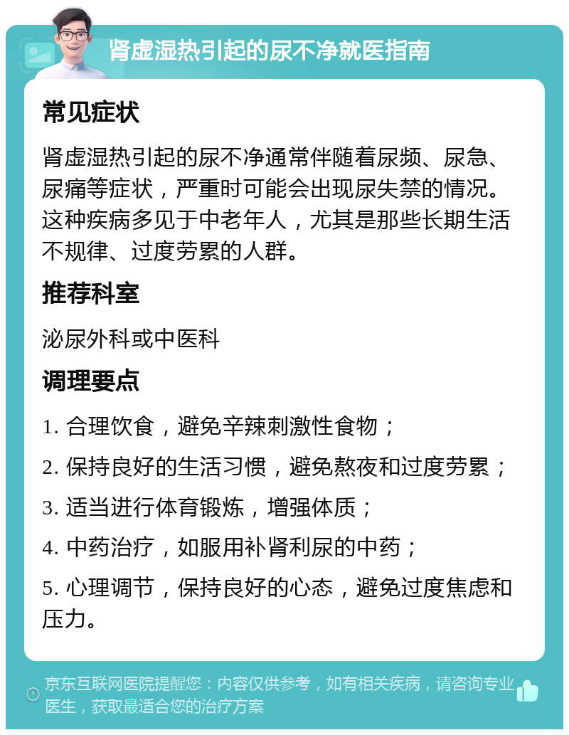 肾虚湿热引起的尿不净就医指南 常见症状 肾虚湿热引起的尿不净通常伴随着尿频、尿急、尿痛等症状，严重时可能会出现尿失禁的情况。这种疾病多见于中老年人，尤其是那些长期生活不规律、过度劳累的人群。 推荐科室 泌尿外科或中医科 调理要点 1. 合理饮食，避免辛辣刺激性食物； 2. 保持良好的生活习惯，避免熬夜和过度劳累； 3. 适当进行体育锻炼，增强体质； 4. 中药治疗，如服用补肾利尿的中药； 5. 心理调节，保持良好的心态，避免过度焦虑和压力。