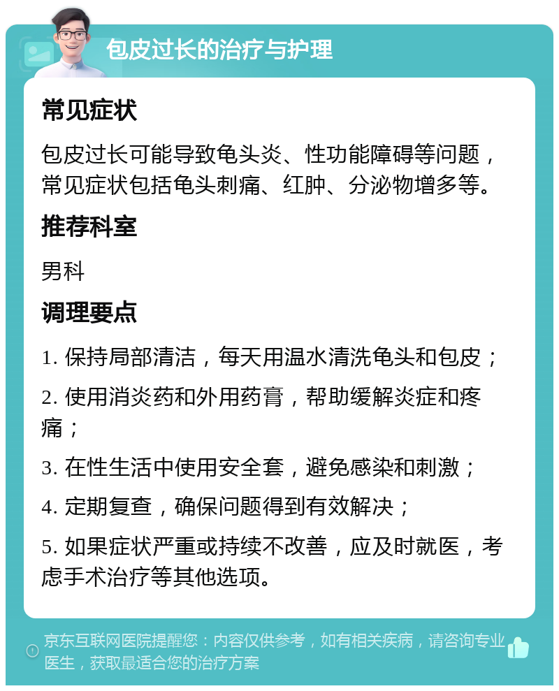 包皮过长的治疗与护理 常见症状 包皮过长可能导致龟头炎、性功能障碍等问题，常见症状包括龟头刺痛、红肿、分泌物增多等。 推荐科室 男科 调理要点 1. 保持局部清洁，每天用温水清洗龟头和包皮； 2. 使用消炎药和外用药膏，帮助缓解炎症和疼痛； 3. 在性生活中使用安全套，避免感染和刺激； 4. 定期复查，确保问题得到有效解决； 5. 如果症状严重或持续不改善，应及时就医，考虑手术治疗等其他选项。