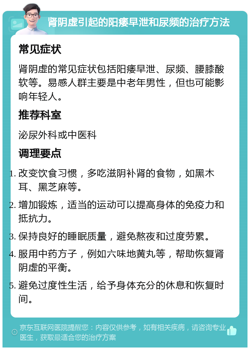 肾阴虚引起的阳痿早泄和尿频的治疗方法 常见症状 肾阴虚的常见症状包括阳痿早泄、尿频、腰膝酸软等。易感人群主要是中老年男性，但也可能影响年轻人。 推荐科室 泌尿外科或中医科 调理要点 改变饮食习惯，多吃滋阴补肾的食物，如黑木耳、黑芝麻等。 增加锻炼，适当的运动可以提高身体的免疫力和抵抗力。 保持良好的睡眠质量，避免熬夜和过度劳累。 服用中药方子，例如六味地黄丸等，帮助恢复肾阴虚的平衡。 避免过度性生活，给予身体充分的休息和恢复时间。