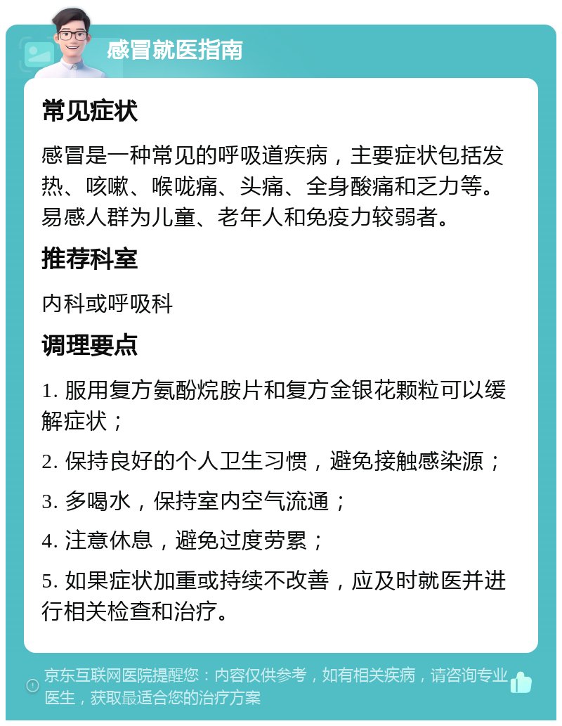 感冒就医指南 常见症状 感冒是一种常见的呼吸道疾病，主要症状包括发热、咳嗽、喉咙痛、头痛、全身酸痛和乏力等。易感人群为儿童、老年人和免疫力较弱者。 推荐科室 内科或呼吸科 调理要点 1. 服用复方氨酚烷胺片和复方金银花颗粒可以缓解症状； 2. 保持良好的个人卫生习惯，避免接触感染源； 3. 多喝水，保持室内空气流通； 4. 注意休息，避免过度劳累； 5. 如果症状加重或持续不改善，应及时就医并进行相关检查和治疗。