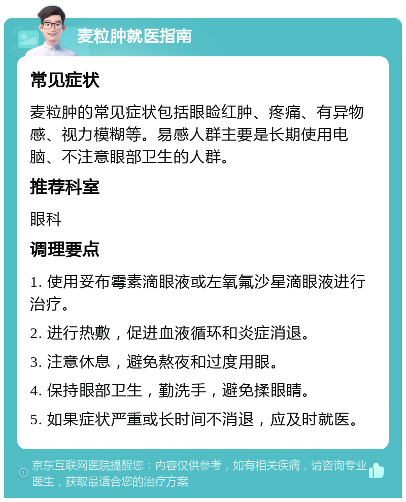 麦粒肿就医指南 常见症状 麦粒肿的常见症状包括眼睑红肿、疼痛、有异物感、视力模糊等。易感人群主要是长期使用电脑、不注意眼部卫生的人群。 推荐科室 眼科 调理要点 1. 使用妥布霉素滴眼液或左氧氟沙星滴眼液进行治疗。 2. 进行热敷，促进血液循环和炎症消退。 3. 注意休息，避免熬夜和过度用眼。 4. 保持眼部卫生，勤洗手，避免揉眼睛。 5. 如果症状严重或长时间不消退，应及时就医。