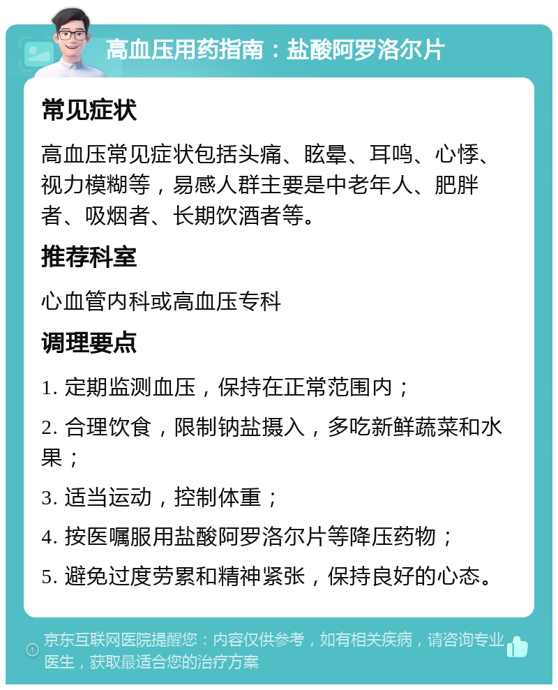 高血压用药指南：盐酸阿罗洛尔片 常见症状 高血压常见症状包括头痛、眩晕、耳鸣、心悸、视力模糊等，易感人群主要是中老年人、肥胖者、吸烟者、长期饮酒者等。 推荐科室 心血管内科或高血压专科 调理要点 1. 定期监测血压，保持在正常范围内； 2. 合理饮食，限制钠盐摄入，多吃新鲜蔬菜和水果； 3. 适当运动，控制体重； 4. 按医嘱服用盐酸阿罗洛尔片等降压药物； 5. 避免过度劳累和精神紧张，保持良好的心态。