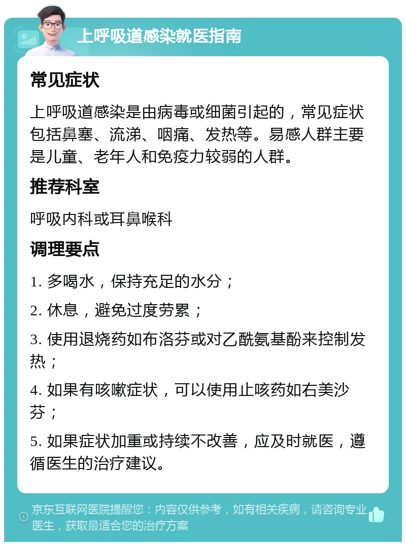 上呼吸道感染就医指南 常见症状 上呼吸道感染是由病毒或细菌引起的，常见症状包括鼻塞、流涕、咽痛、发热等。易感人群主要是儿童、老年人和免疫力较弱的人群。 推荐科室 呼吸内科或耳鼻喉科 调理要点 1. 多喝水，保持充足的水分； 2. 休息，避免过度劳累； 3. 使用退烧药如布洛芬或对乙酰氨基酚来控制发热； 4. 如果有咳嗽症状，可以使用止咳药如右美沙芬； 5. 如果症状加重或持续不改善，应及时就医，遵循医生的治疗建议。