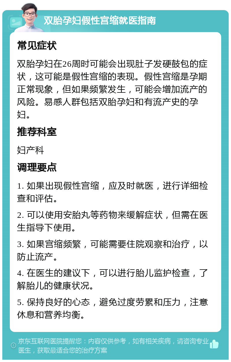 双胎孕妇假性宫缩就医指南 常见症状 双胎孕妇在26周时可能会出现肚子发硬鼓包的症状，这可能是假性宫缩的表现。假性宫缩是孕期正常现象，但如果频繁发生，可能会增加流产的风险。易感人群包括双胎孕妇和有流产史的孕妇。 推荐科室 妇产科 调理要点 1. 如果出现假性宫缩，应及时就医，进行详细检查和评估。 2. 可以使用安胎丸等药物来缓解症状，但需在医生指导下使用。 3. 如果宫缩频繁，可能需要住院观察和治疗，以防止流产。 4. 在医生的建议下，可以进行胎儿监护检查，了解胎儿的健康状况。 5. 保持良好的心态，避免过度劳累和压力，注意休息和营养均衡。