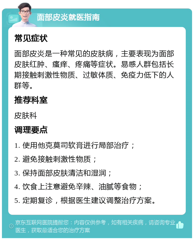 面部皮炎就医指南 常见症状 面部皮炎是一种常见的皮肤病，主要表现为面部皮肤红肿、瘙痒、疼痛等症状。易感人群包括长期接触刺激性物质、过敏体质、免疫力低下的人群等。 推荐科室 皮肤科 调理要点 1. 使用他克莫司软膏进行局部治疗； 2. 避免接触刺激性物质； 3. 保持面部皮肤清洁和湿润； 4. 饮食上注意避免辛辣、油腻等食物； 5. 定期复诊，根据医生建议调整治疗方案。