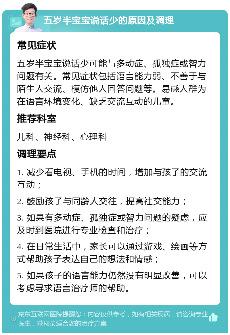 五岁半宝宝说话少的原因及调理 常见症状 五岁半宝宝说话少可能与多动症、孤独症或智力问题有关。常见症状包括语言能力弱、不善于与陌生人交流、模仿他人回答问题等。易感人群为在语言环境变化、缺乏交流互动的儿童。 推荐科室 儿科、神经科、心理科 调理要点 1. 减少看电视、手机的时间，增加与孩子的交流互动； 2. 鼓励孩子与同龄人交往，提高社交能力； 3. 如果有多动症、孤独症或智力问题的疑虑，应及时到医院进行专业检查和治疗； 4. 在日常生活中，家长可以通过游戏、绘画等方式帮助孩子表达自己的想法和情感； 5. 如果孩子的语言能力仍然没有明显改善，可以考虑寻求语言治疗师的帮助。