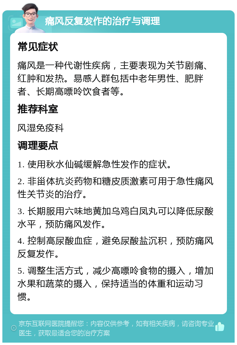 痛风反复发作的治疗与调理 常见症状 痛风是一种代谢性疾病，主要表现为关节剧痛、红肿和发热。易感人群包括中老年男性、肥胖者、长期高嘌呤饮食者等。 推荐科室 风湿免疫科 调理要点 1. 使用秋水仙碱缓解急性发作的症状。 2. 非甾体抗炎药物和糖皮质激素可用于急性痛风性关节炎的治疗。 3. 长期服用六味地黄加乌鸡白凤丸可以降低尿酸水平，预防痛风发作。 4. 控制高尿酸血症，避免尿酸盐沉积，预防痛风反复发作。 5. 调整生活方式，减少高嘌呤食物的摄入，增加水果和蔬菜的摄入，保持适当的体重和运动习惯。