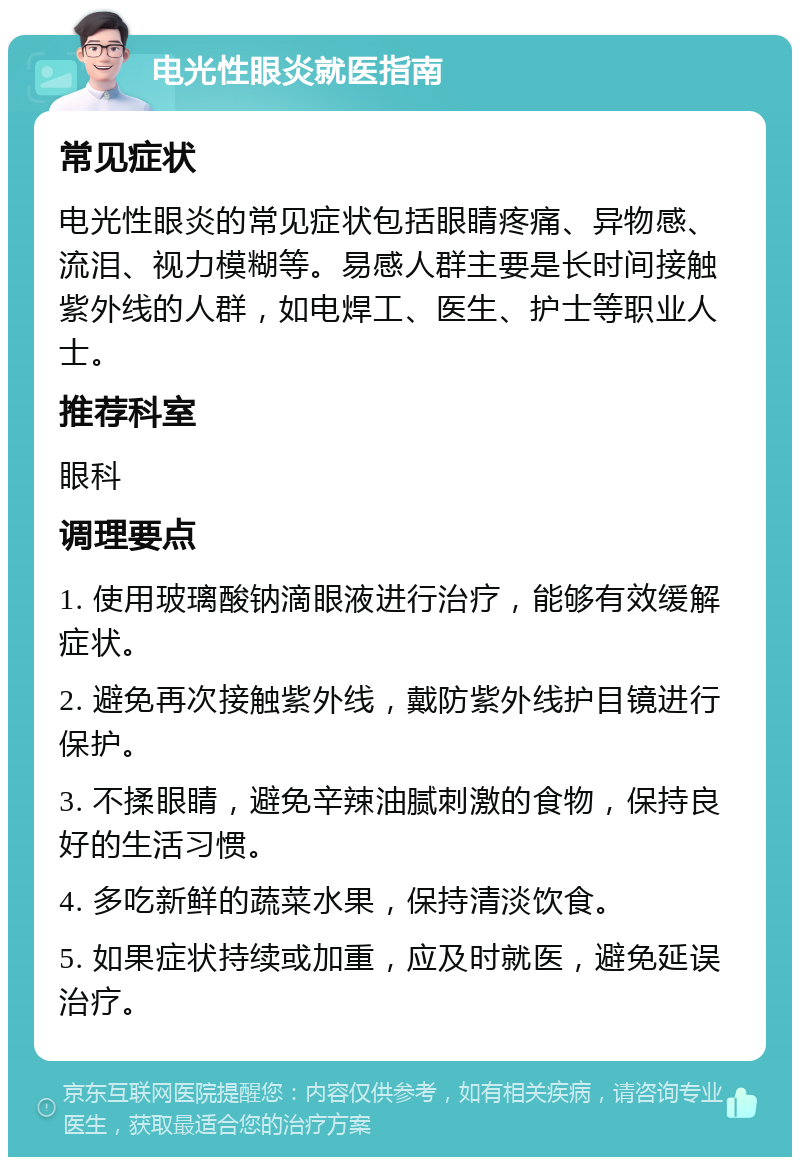 电光性眼炎就医指南 常见症状 电光性眼炎的常见症状包括眼睛疼痛、异物感、流泪、视力模糊等。易感人群主要是长时间接触紫外线的人群，如电焊工、医生、护士等职业人士。 推荐科室 眼科 调理要点 1. 使用玻璃酸钠滴眼液进行治疗，能够有效缓解症状。 2. 避免再次接触紫外线，戴防紫外线护目镜进行保护。 3. 不揉眼睛，避免辛辣油腻刺激的食物，保持良好的生活习惯。 4. 多吃新鲜的蔬菜水果，保持清淡饮食。 5. 如果症状持续或加重，应及时就医，避免延误治疗。