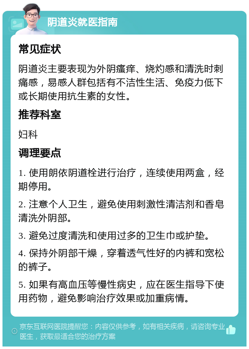 阴道炎就医指南 常见症状 阴道炎主要表现为外阴瘙痒、烧灼感和清洗时刺痛感，易感人群包括有不洁性生活、免疫力低下或长期使用抗生素的女性。 推荐科室 妇科 调理要点 1. 使用朗依阴道栓进行治疗，连续使用两盒，经期停用。 2. 注意个人卫生，避免使用刺激性清洁剂和香皂清洗外阴部。 3. 避免过度清洗和使用过多的卫生巾或护垫。 4. 保持外阴部干燥，穿着透气性好的内裤和宽松的裤子。 5. 如果有高血压等慢性病史，应在医生指导下使用药物，避免影响治疗效果或加重病情。