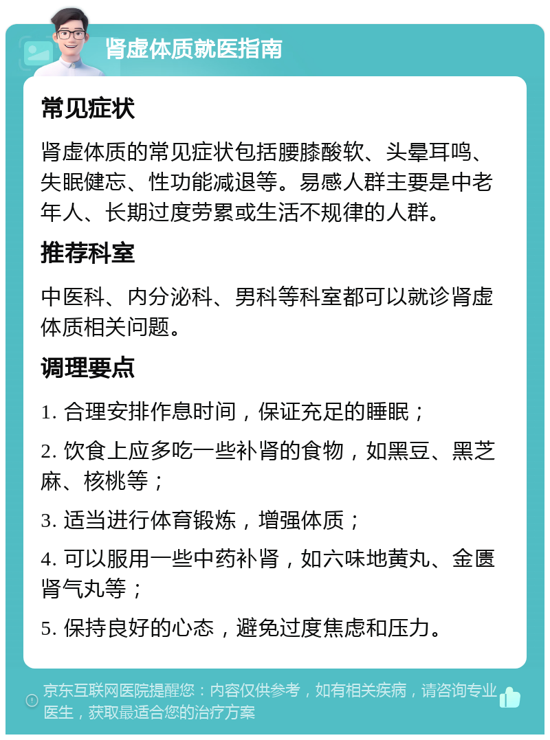 肾虚体质就医指南 常见症状 肾虚体质的常见症状包括腰膝酸软、头晕耳鸣、失眠健忘、性功能减退等。易感人群主要是中老年人、长期过度劳累或生活不规律的人群。 推荐科室 中医科、内分泌科、男科等科室都可以就诊肾虚体质相关问题。 调理要点 1. 合理安排作息时间，保证充足的睡眠； 2. 饮食上应多吃一些补肾的食物，如黑豆、黑芝麻、核桃等； 3. 适当进行体育锻炼，增强体质； 4. 可以服用一些中药补肾，如六味地黄丸、金匮肾气丸等； 5. 保持良好的心态，避免过度焦虑和压力。