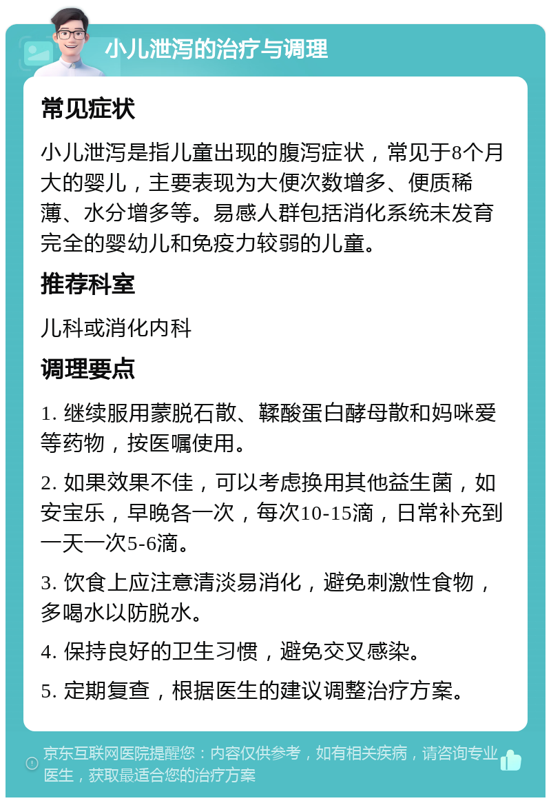 小儿泄泻的治疗与调理 常见症状 小儿泄泻是指儿童出现的腹泻症状，常见于8个月大的婴儿，主要表现为大便次数增多、便质稀薄、水分增多等。易感人群包括消化系统未发育完全的婴幼儿和免疫力较弱的儿童。 推荐科室 儿科或消化内科 调理要点 1. 继续服用蒙脱石散、鞣酸蛋白酵母散和妈咪爱等药物，按医嘱使用。 2. 如果效果不佳，可以考虑换用其他益生菌，如安宝乐，早晚各一次，每次10-15滴，日常补充到一天一次5-6滴。 3. 饮食上应注意清淡易消化，避免刺激性食物，多喝水以防脱水。 4. 保持良好的卫生习惯，避免交叉感染。 5. 定期复查，根据医生的建议调整治疗方案。