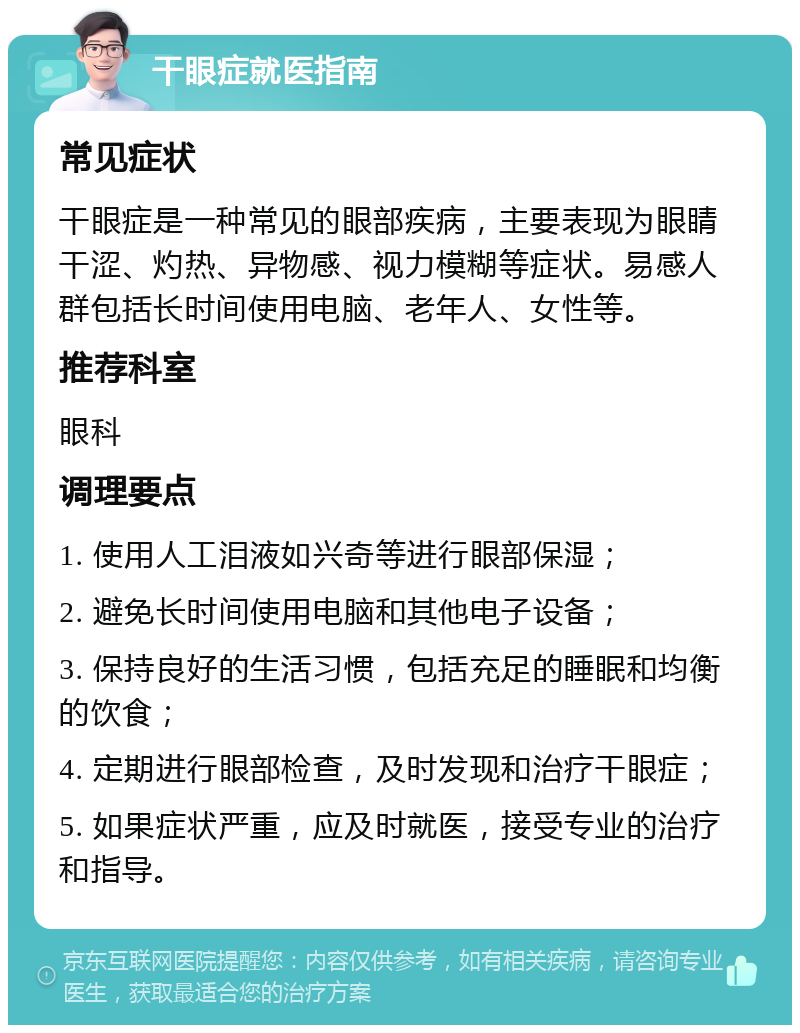 干眼症就医指南 常见症状 干眼症是一种常见的眼部疾病，主要表现为眼睛干涩、灼热、异物感、视力模糊等症状。易感人群包括长时间使用电脑、老年人、女性等。 推荐科室 眼科 调理要点 1. 使用人工泪液如兴奇等进行眼部保湿； 2. 避免长时间使用电脑和其他电子设备； 3. 保持良好的生活习惯，包括充足的睡眠和均衡的饮食； 4. 定期进行眼部检查，及时发现和治疗干眼症； 5. 如果症状严重，应及时就医，接受专业的治疗和指导。