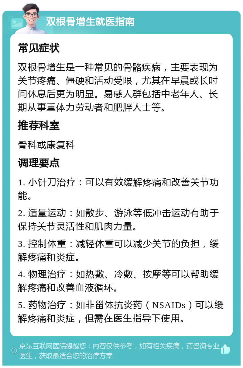 双根骨增生就医指南 常见症状 双根骨增生是一种常见的骨骼疾病，主要表现为关节疼痛、僵硬和活动受限，尤其在早晨或长时间休息后更为明显。易感人群包括中老年人、长期从事重体力劳动者和肥胖人士等。 推荐科室 骨科或康复科 调理要点 1. 小针刀治疗：可以有效缓解疼痛和改善关节功能。 2. 适量运动：如散步、游泳等低冲击运动有助于保持关节灵活性和肌肉力量。 3. 控制体重：减轻体重可以减少关节的负担，缓解疼痛和炎症。 4. 物理治疗：如热敷、冷敷、按摩等可以帮助缓解疼痛和改善血液循环。 5. 药物治疗：如非甾体抗炎药（NSAIDs）可以缓解疼痛和炎症，但需在医生指导下使用。