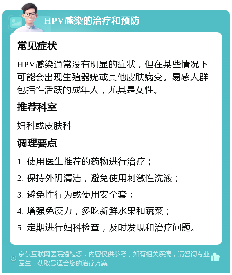 HPV感染的治疗和预防 常见症状 HPV感染通常没有明显的症状，但在某些情况下可能会出现生殖器疣或其他皮肤病变。易感人群包括性活跃的成年人，尤其是女性。 推荐科室 妇科或皮肤科 调理要点 1. 使用医生推荐的药物进行治疗； 2. 保持外阴清洁，避免使用刺激性洗液； 3. 避免性行为或使用安全套； 4. 增强免疫力，多吃新鲜水果和蔬菜； 5. 定期进行妇科检查，及时发现和治疗问题。