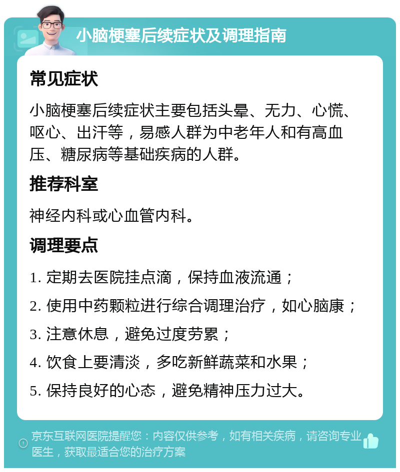 小脑梗塞后续症状及调理指南 常见症状 小脑梗塞后续症状主要包括头晕、无力、心慌、呕心、出汗等，易感人群为中老年人和有高血压、糖尿病等基础疾病的人群。 推荐科室 神经内科或心血管内科。 调理要点 1. 定期去医院挂点滴，保持血液流通； 2. 使用中药颗粒进行综合调理治疗，如心脑康； 3. 注意休息，避免过度劳累； 4. 饮食上要清淡，多吃新鲜蔬菜和水果； 5. 保持良好的心态，避免精神压力过大。