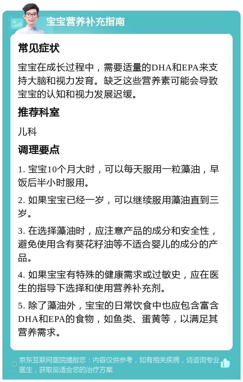 宝宝营养补充指南 常见症状 宝宝在成长过程中，需要适量的DHA和EPA来支持大脑和视力发育。缺乏这些营养素可能会导致宝宝的认知和视力发展迟缓。 推荐科室 儿科 调理要点 1. 宝宝10个月大时，可以每天服用一粒藻油，早饭后半小时服用。 2. 如果宝宝已经一岁，可以继续服用藻油直到三岁。 3. 在选择藻油时，应注意产品的成分和安全性，避免使用含有葵花籽油等不适合婴儿的成分的产品。 4. 如果宝宝有特殊的健康需求或过敏史，应在医生的指导下选择和使用营养补充剂。 5. 除了藻油外，宝宝的日常饮食中也应包含富含DHA和EPA的食物，如鱼类、蛋黄等，以满足其营养需求。