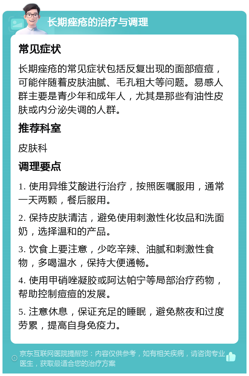 长期痤疮的治疗与调理 常见症状 长期痤疮的常见症状包括反复出现的面部痘痘，可能伴随着皮肤油腻、毛孔粗大等问题。易感人群主要是青少年和成年人，尤其是那些有油性皮肤或内分泌失调的人群。 推荐科室 皮肤科 调理要点 1. 使用异维艾酸进行治疗，按照医嘱服用，通常一天两颗，餐后服用。 2. 保持皮肤清洁，避免使用刺激性化妆品和洗面奶，选择温和的产品。 3. 饮食上要注意，少吃辛辣、油腻和刺激性食物，多喝温水，保持大便通畅。 4. 使用甲硝唑凝胶或阿达帕宁等局部治疗药物，帮助控制痘痘的发展。 5. 注意休息，保证充足的睡眠，避免熬夜和过度劳累，提高自身免疫力。