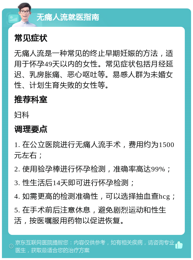 无痛人流就医指南 常见症状 无痛人流是一种常见的终止早期妊娠的方法，适用于怀孕49天以内的女性。常见症状包括月经延迟、乳房胀痛、恶心呕吐等。易感人群为未婚女性、计划生育失败的女性等。 推荐科室 妇科 调理要点 1. 在公立医院进行无痛人流手术，费用约为1500元左右； 2. 使用验孕棒进行怀孕检测，准确率高达99%； 3. 性生活后14天即可进行怀孕检测； 4. 如需更高的检测准确性，可以选择抽血查hcg； 5. 在手术前后注意休息，避免剧烈运动和性生活，按医嘱服用药物以促进恢复。