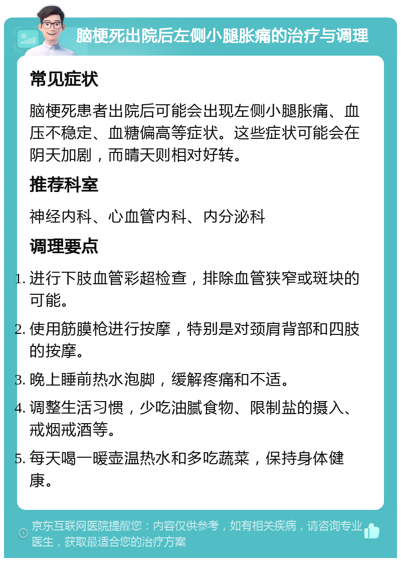 脑梗死出院后左侧小腿胀痛的治疗与调理 常见症状 脑梗死患者出院后可能会出现左侧小腿胀痛、血压不稳定、血糖偏高等症状。这些症状可能会在阴天加剧，而晴天则相对好转。 推荐科室 神经内科、心血管内科、内分泌科 调理要点 进行下肢血管彩超检查，排除血管狭窄或斑块的可能。 使用筋膜枪进行按摩，特别是对颈肩背部和四肢的按摩。 晚上睡前热水泡脚，缓解疼痛和不适。 调整生活习惯，少吃油腻食物、限制盐的摄入、戒烟戒酒等。 每天喝一暖壶温热水和多吃蔬菜，保持身体健康。