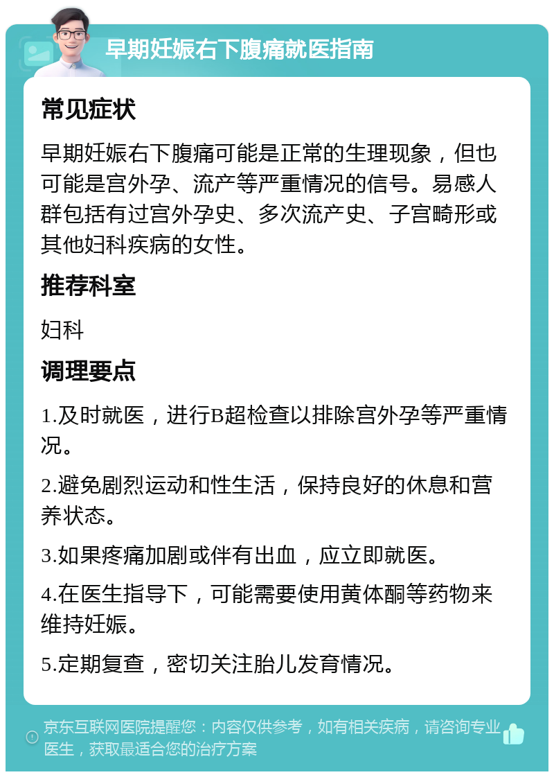 早期妊娠右下腹痛就医指南 常见症状 早期妊娠右下腹痛可能是正常的生理现象，但也可能是宫外孕、流产等严重情况的信号。易感人群包括有过宫外孕史、多次流产史、子宫畸形或其他妇科疾病的女性。 推荐科室 妇科 调理要点 1.及时就医，进行B超检查以排除宫外孕等严重情况。 2.避免剧烈运动和性生活，保持良好的休息和营养状态。 3.如果疼痛加剧或伴有出血，应立即就医。 4.在医生指导下，可能需要使用黄体酮等药物来维持妊娠。 5.定期复查，密切关注胎儿发育情况。