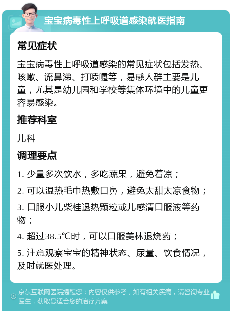 宝宝病毒性上呼吸道感染就医指南 常见症状 宝宝病毒性上呼吸道感染的常见症状包括发热、咳嗽、流鼻涕、打喷嚏等，易感人群主要是儿童，尤其是幼儿园和学校等集体环境中的儿童更容易感染。 推荐科室 儿科 调理要点 1. 少量多次饮水，多吃蔬果，避免着凉； 2. 可以温热毛巾热敷口鼻，避免太甜太凉食物； 3. 口服小儿柴桂退热颗粒或儿感清口服液等药物； 4. 超过38.5℃时，可以口服美林退烧药； 5. 注意观察宝宝的精神状态、尿量、饮食情况，及时就医处理。