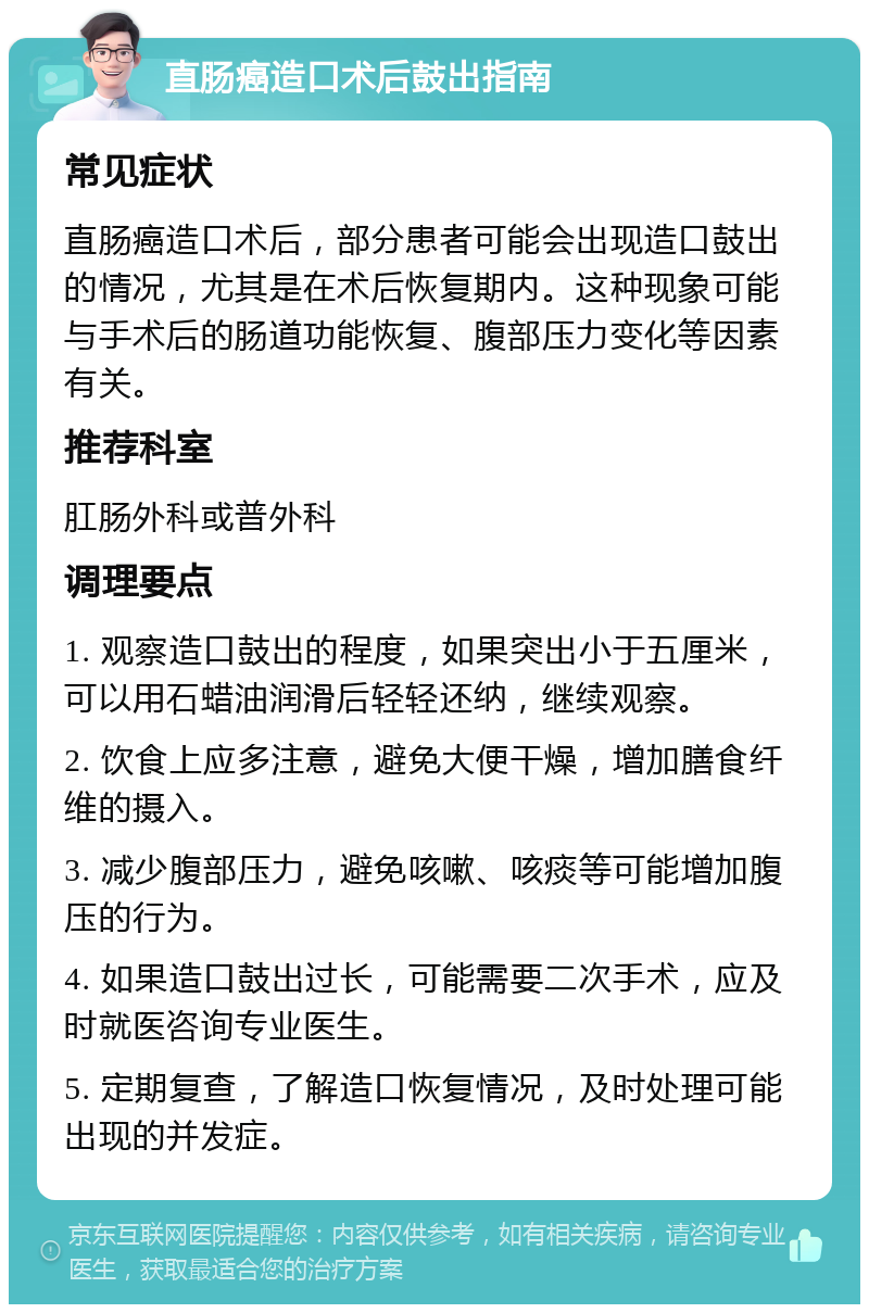 直肠癌造口术后鼓出指南 常见症状 直肠癌造口术后，部分患者可能会出现造口鼓出的情况，尤其是在术后恢复期内。这种现象可能与手术后的肠道功能恢复、腹部压力变化等因素有关。 推荐科室 肛肠外科或普外科 调理要点 1. 观察造口鼓出的程度，如果突出小于五厘米，可以用石蜡油润滑后轻轻还纳，继续观察。 2. 饮食上应多注意，避免大便干燥，增加膳食纤维的摄入。 3. 减少腹部压力，避免咳嗽、咳痰等可能增加腹压的行为。 4. 如果造口鼓出过长，可能需要二次手术，应及时就医咨询专业医生。 5. 定期复查，了解造口恢复情况，及时处理可能出现的并发症。